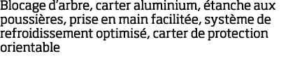Blocage d arbre, carter aluminium,  tanche aux poussi res, prise en main facilit e, syst me de refroidissement optimi   